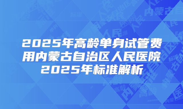2025年高龄单身试管费用内蒙古自治区人民医院2025年标准解析