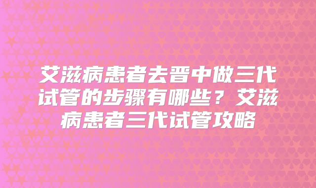 艾滋病患者去晋中做三代试管的步骤有哪些？艾滋病患者三代试管攻略