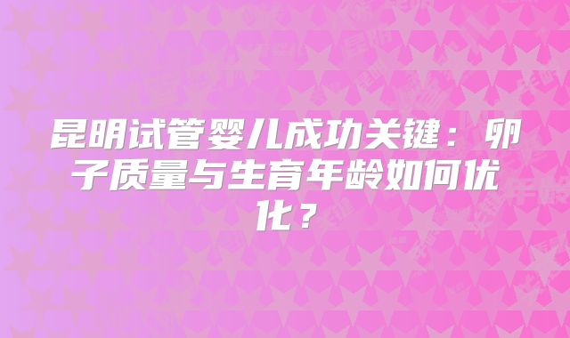 昆明试管婴儿成功关键：卵子质量与生育年龄如何优化？