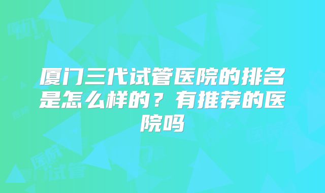 厦门三代试管医院的排名是怎么样的？有推荐的医院吗