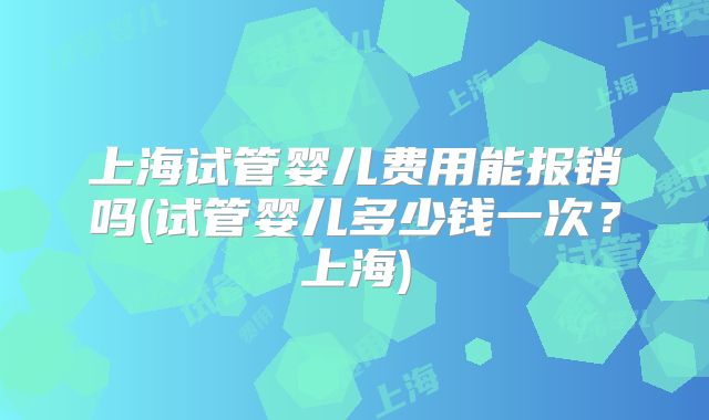 上海试管婴儿费用能报销吗(试管婴儿多少钱一次？上海)