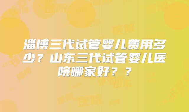 淄博三代试管婴儿费用多少？山东三代试管婴儿医院哪家好？？