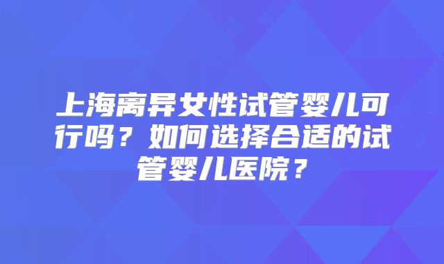 上海离异女性试管婴儿可行吗？如何选择合适的试管婴儿医院？
