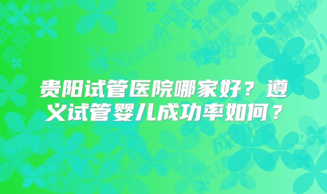 贵阳试管医院哪家好？遵义试管婴儿成功率如何？