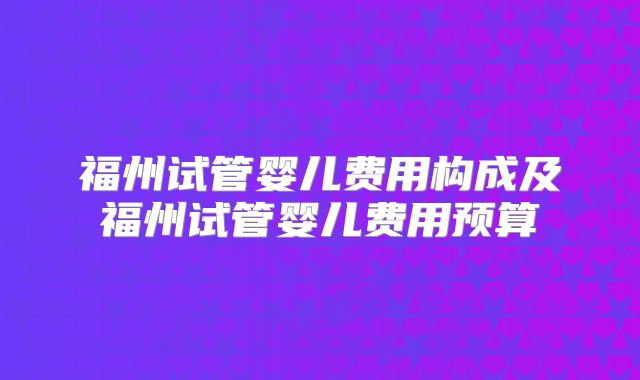 福州试管婴儿费用构成及福州试管婴儿费用预算
