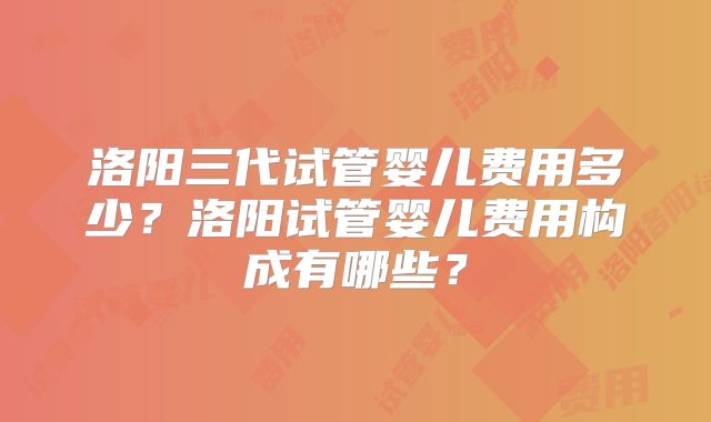 洛阳三代试管婴儿费用多少？洛阳试管婴儿费用构成有哪些？