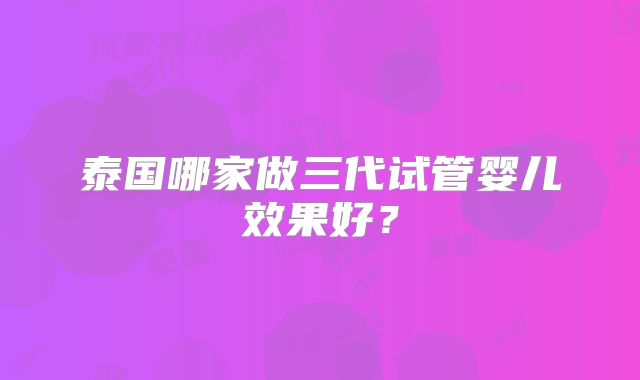 泰国哪家做三代试管婴儿效果好？