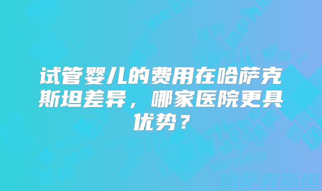 试管婴儿的费用在哈萨克斯坦差异，哪家医院更具优势？