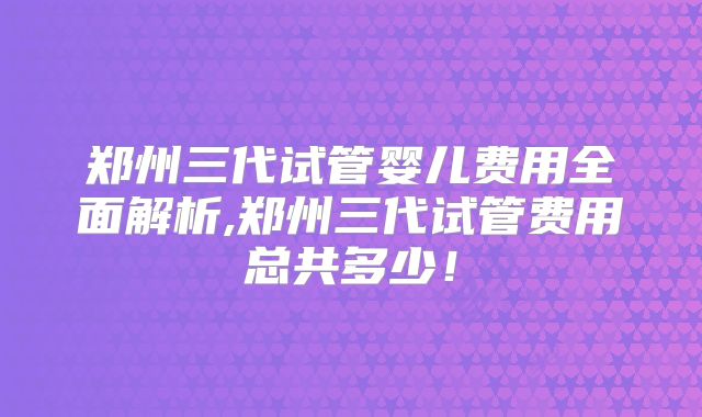 郑州三代试管婴儿费用全面解析,郑州三代试管费用总共多少！