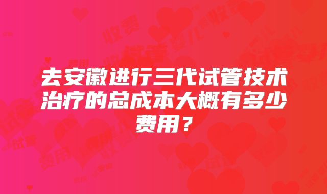 去安徽进行三代试管技术治疗的总成本大概有多少费用？