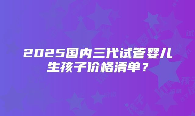 2025国内三代试管婴儿生孩子价格清单?