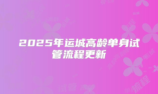 2025年运城高龄单身试管流程更新