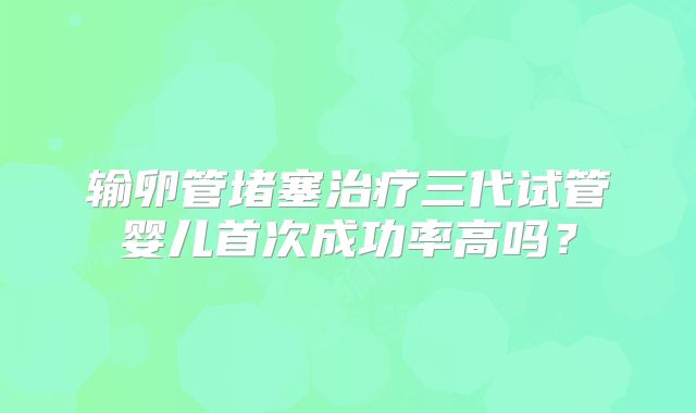 输卵管堵塞治疗三代试管婴儿首次成功率高吗？