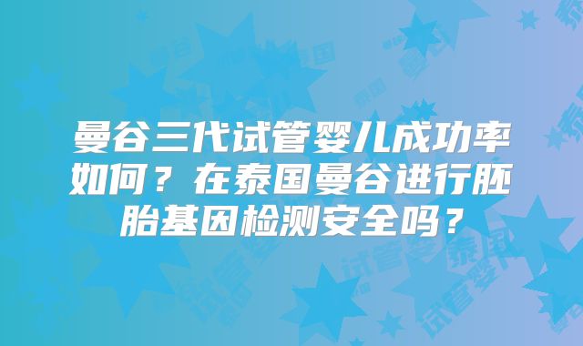 曼谷三代试管婴儿成功率如何？在泰国曼谷进行胚胎基因检测安全吗？