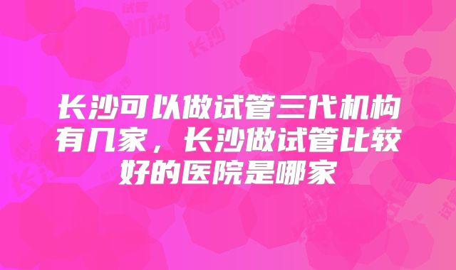 长沙可以做试管三代机构有几家，长沙做试管比较好的医院是哪家