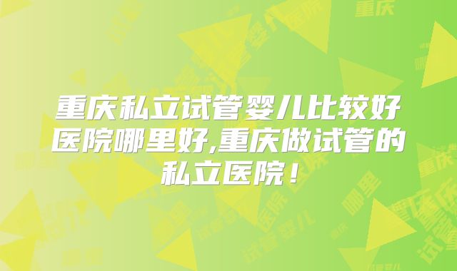 重庆私立试管婴儿比较好医院哪里好,重庆做试管的私立医院！