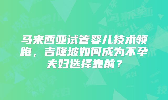 马来西亚试管婴儿技术领跑，吉隆坡如何成为不孕夫妇选择靠前？