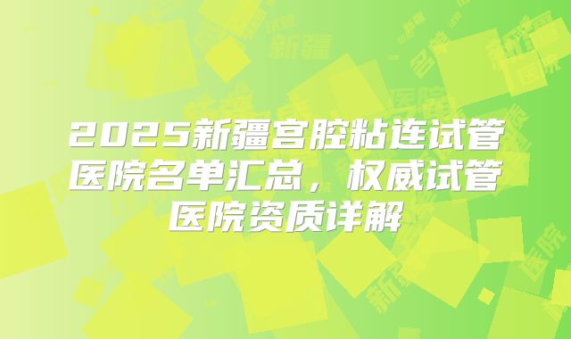2025新疆宫腔粘连试管医院名单汇总,权威试管医院资质详解