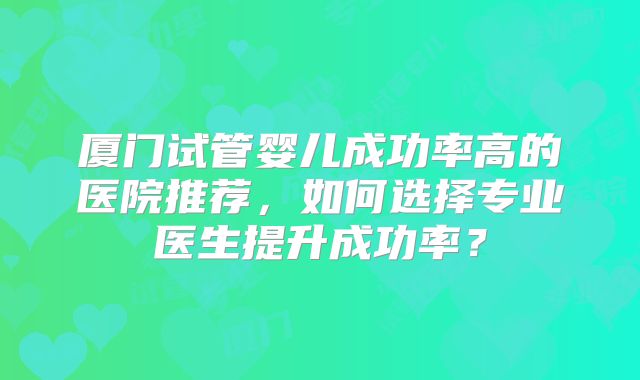厦门试管婴儿成功率高的医院推荐，如何选择专业医生提升成功率？