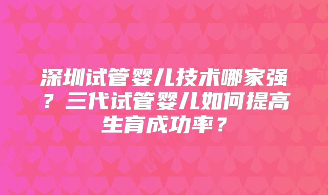 深圳试管婴儿技术哪家强？三代试管婴儿如何提高生育成功率？