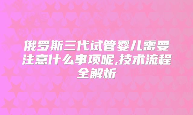 俄罗斯三代试管婴儿需要注意什么事项呢,技术流程全解析