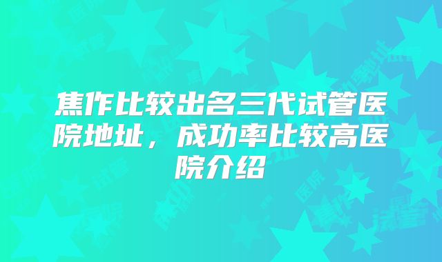 焦作比较出名三代试管医院地址，成功率比较高医院介绍