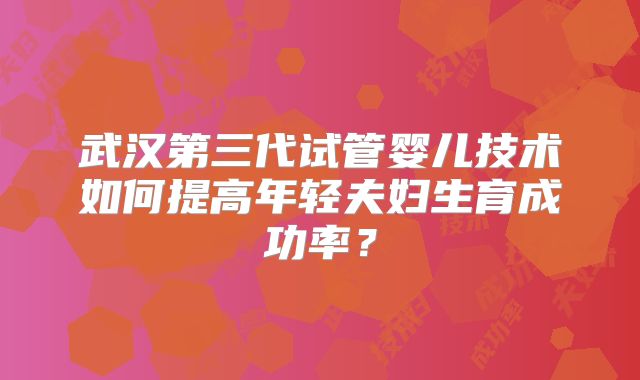 武汉第三代试管婴儿技术如何提高年轻夫妇生育成功率？