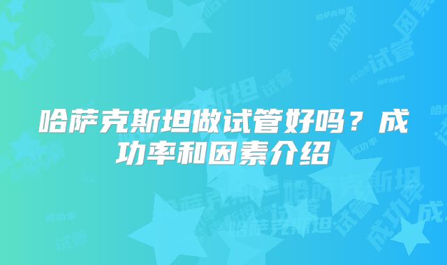 哈萨克斯坦做试管好吗？成功率和因素介绍