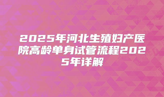 2025年河北生殖妇产医院高龄单身试管流程2025年详解