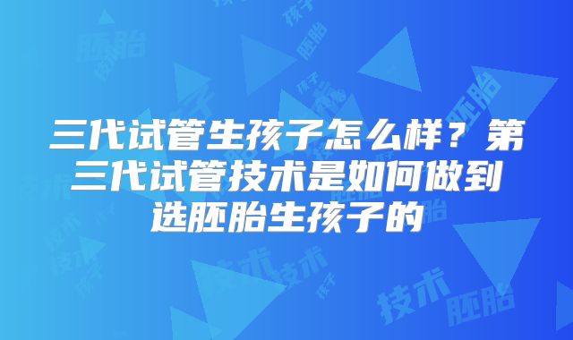 三代试管生孩子怎么样？第三代试管技术是如何做到选胚胎生孩子的
