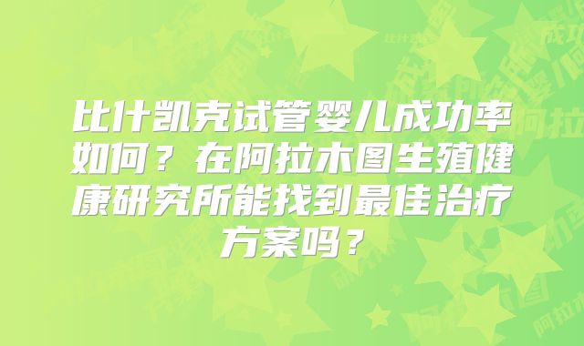 比什凯克试管婴儿成功率如何?在阿拉木图生殖健康研究所能找到最佳治疗方案吗?