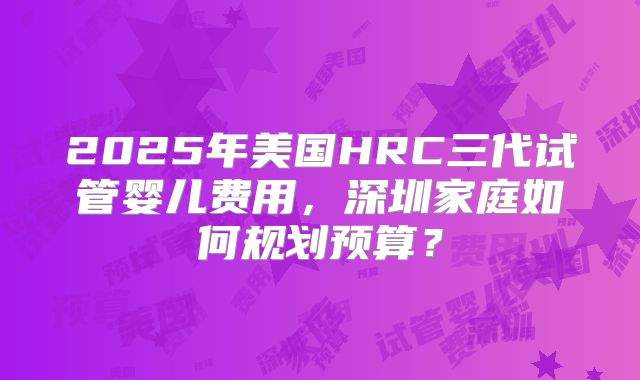 2025年美国HRC三代试管婴儿费用，深圳家庭如何规划预算？