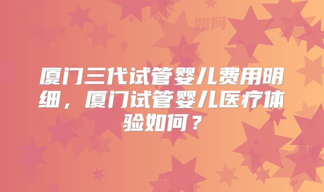 厦门三代试管婴儿费用明细，厦门试管婴儿医疗体验如何？
