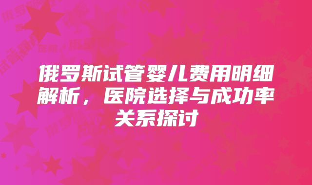 俄罗斯试管婴儿费用明细解析，医院选择与成功率关系探讨