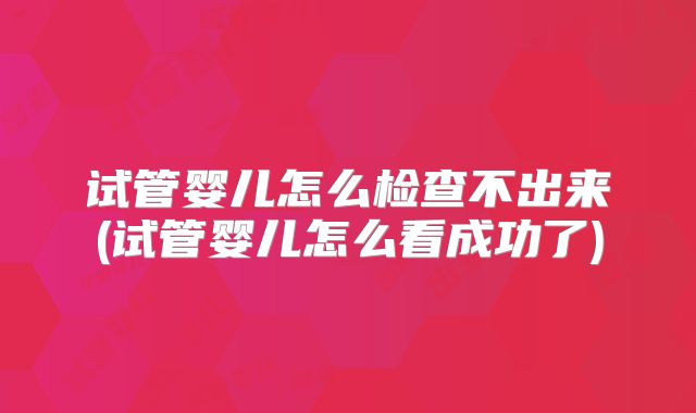 试管婴儿怎么检查不出来(试管婴儿怎么看成功了)