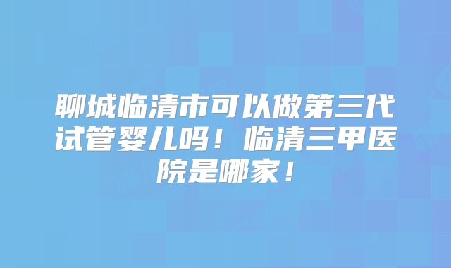 聊城临清市可以做第三代试管婴儿吗！临清三甲医院是哪家！