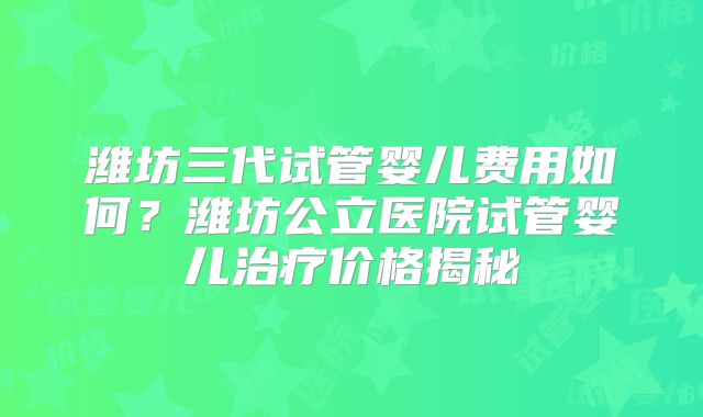 潍坊三代试管婴儿费用如何？潍坊公立医院试管婴儿治疗价格揭秘