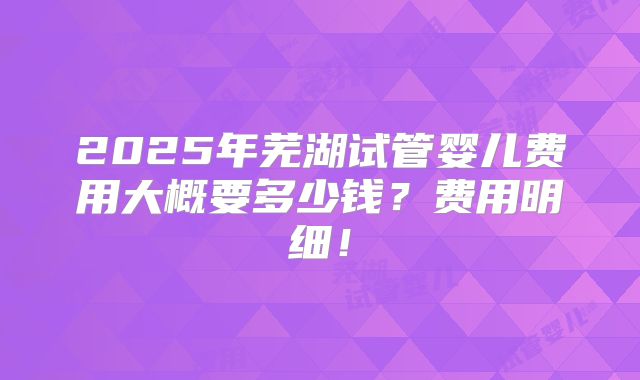 2025年芜湖试管婴儿费用大概要多少钱？费用明细！