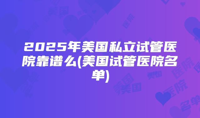 2025年美国私立试管医院靠谱么(美国试管医院名单)