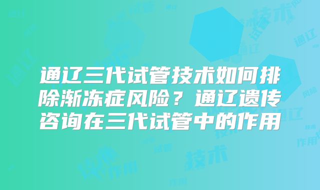 通辽三代试管技术如何排除渐冻症风险?通辽遗传咨询在三代试管中的作用