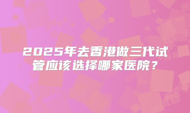 2025年去香港做三代试管应该选择哪家医院?