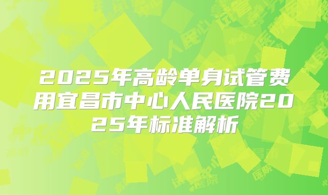 2025年高龄单身试管费用宜昌市中心人民医院2025年标准解析