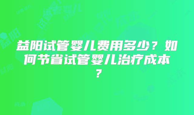 益阳试管婴儿费用多少？如何节省试管婴儿治疗成本？