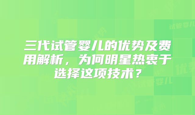 三代试管婴儿的优势及费用解析，为何明星热衷于选择这项技术？