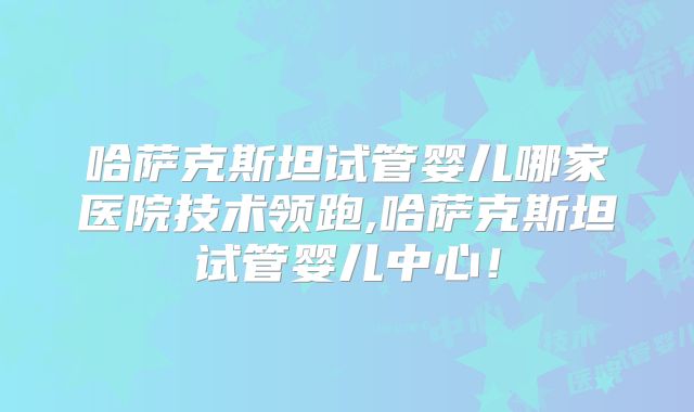 哈萨克斯坦试管婴儿哪家医院技术领跑,哈萨克斯坦试管婴儿中心！