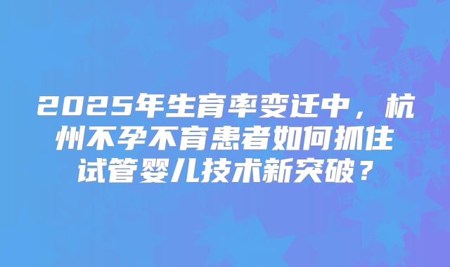 2025年生育率变迁中，杭州不孕不育患者如何抓住试管婴儿技术新突破？