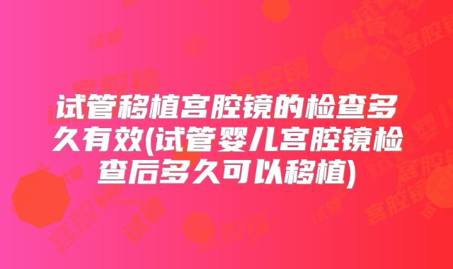 试管移植宫腔镜的检查多久有效(试管婴儿宫腔镜检查后多久可以移植)
