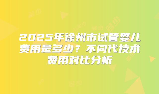 2025年徐州市试管婴儿费用是多少？不同代技术费用对比分析