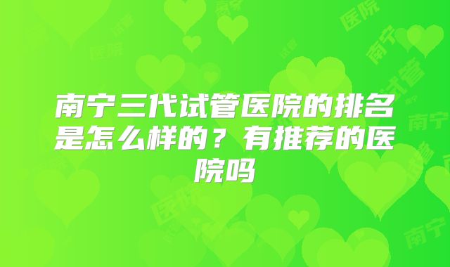 南宁三代试管医院的排名是怎么样的？有推荐的医院吗