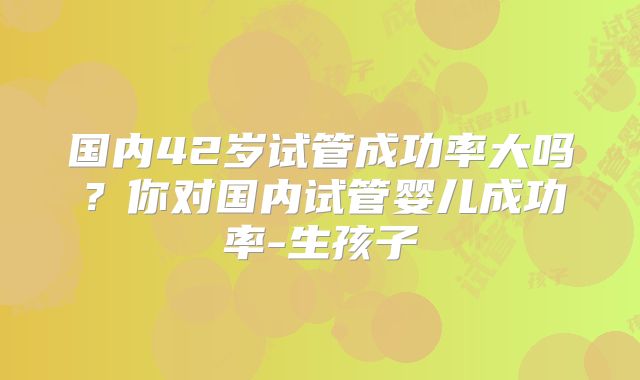 国内42岁试管成功率大吗？你对国内试管婴儿成功率-生孩子
